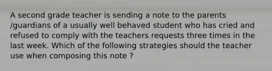 A second grade teacher is sending a note to the parents /guardians of a usually well behaved student who has cried and refused to comply with the teachers requests three times in the last week. Which of the following strategies should the teacher use when composing this note ?