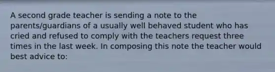 A second grade teacher is sending a note to the parents/guardians of a usually well behaved student who has cried and refused to comply with the teachers request three times in the last week. In composing this note the teacher would best advice to: