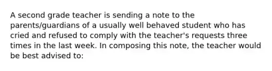 A second grade teacher is sending a note to the parents/guardians of a usually well behaved student who has cried and refused to comply with the teacher's requests three times in the last week. In composing this note, the teacher would be best advised to: