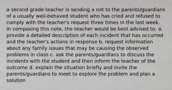 a second grade teacher is sending a not to the parents/guardians of a usually well-behaved student who has cried and refused to comply with the teacher's request three times in the last week. In composing this note, the teacher would be best advised to: a. provide a detailed description of each incident that has occurred and the teacher's actions in response b. request information about any family issues that may be causing the observed problems in class c. ask the parents/guardians to discuss the incidents with the student and then inform the teacher of the outcome d. explain the situation briefly and invite the parents/guardians to meet to explore the problem and plan a solution