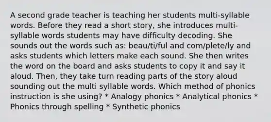 A second grade teacher is teaching her students multi-syllable words. Before they read a short story, she introduces multi-syllable words students may have difficulty decoding. She sounds out the words such as: beau/ti/ful and com/plete/ly and asks students which letters make each sound. She then writes the word on the board and asks students to copy it and say it aloud. Then, they take turn reading parts of the story aloud sounding out the multi syllable words. Which method of phonics instruction is she using? * Analogy phonics * Analytical phonics * Phonics through spelling * Synthetic phonics