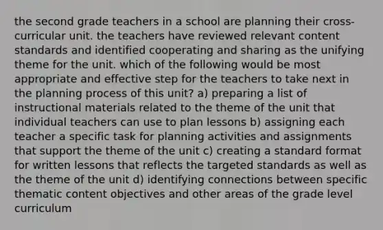 the second grade teachers in a school are planning their cross-curricular unit. the teachers have reviewed relevant content standards and identified cooperating and sharing as the unifying theme for the unit. which of the following would be most appropriate and effective step for the teachers to take next in the planning process of this unit? a) preparing a list of instructional materials related to the theme of the unit that individual teachers can use to plan lessons b) assigning each teacher a specific task for planning activities and assignments that support the theme of the unit c) creating a standard format for written lessons that reflects the targeted standards as well as the theme of the unit d) identifying connections between specific thematic content objectives and other areas of the grade level curriculum