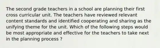 The second grade teachers in a school are planning their first cross curricular unit. The teachers have reviewed relevant content standards and identified cooperating and sharing as the unifying theme for the unit. Which of the following steps would be most appropriate and effective for the teachers to take next in the planning process ?