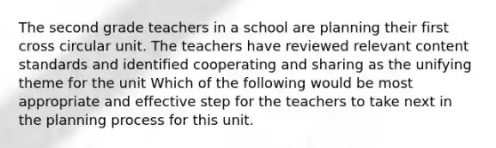 The second grade teachers in a school are planning their first cross circular unit. The teachers have reviewed relevant content standards and identified cooperating and sharing as the unifying theme for the unit Which of the following would be most appropriate and effective step for the teachers to take next in the planning process for this unit.