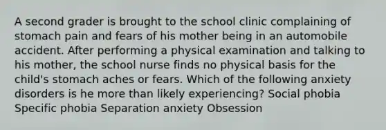 A second grader is brought to the school clinic complaining of stomach pain and fears of his mother being in an automobile accident. After performing a physical examination and talking to his mother, the school nurse finds no physical basis for the child's stomach aches or fears. Which of the following anxiety disorders is he more than likely experiencing? Social phobia Specific phobia Separation anxiety Obsession