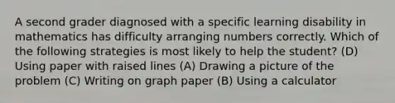 A second grader diagnosed with a specific learning disability in mathematics has difficulty arranging numbers correctly. Which of the following strategies is most likely to help the student? (D) Using paper with raised lines (A) Drawing a picture of the problem (C) Writing on graph paper (B) Using a calculator