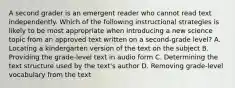 A second grader is an emergent reader who cannot read text independently. Which of the following instructional strategies is likely to be most appropriate when introducing a new science topic from an approved text written on a second-grade level? A. Locating a kindergarten version of the text on the subject B. Providing the grade-level text in audio form C. Determining the text structure used by the text's author D. Removing grade-level vocabulary from the text