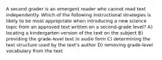 A second grader is an emergent reader who cannot read text independently. Which of the following instructional strategies is likely to be most appropriate when introducing a new science topic from an approved text written on a second-grade level? A) locating a kindergarten version of the text on the subject B) providing the grade-level text in audio form C) determining the text structure used by the text's author D) removing grade-level vocabulary from the text