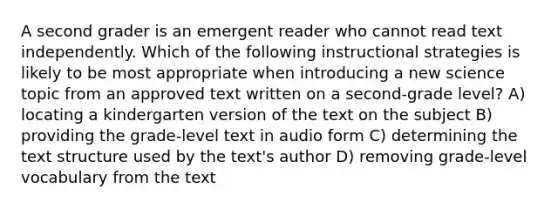 A second grader is an emergent reader who cannot read text independently. Which of the following instructional strategies is likely to be most appropriate when introducing a new science topic from an approved text written on a second-grade level? A) locating a kindergarten version of the text on the subject B) providing the grade-level text in audio form C) determining the text structure used by the text's author D) removing grade-level vocabulary from the text