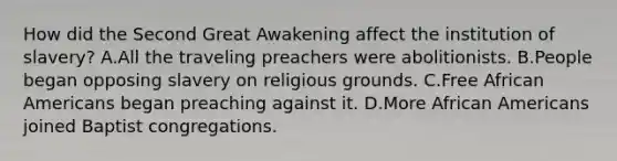 How did the Second Great Awakening affect the institution of slavery? A.All the traveling preachers were abolitionists. B.People began opposing slavery on religious grounds. C.Free African Americans began preaching against it. D.More African Americans joined Baptist congregations.