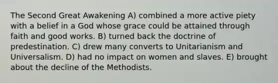 The Second Great Awakening A) combined a more active piety with a belief in a God whose grace could be attained through faith and good works. B) turned back the doctrine of predestination. C) drew many converts to Unitarianism and Universalism. D) had no impact on women and slaves. E) brought about the decline of the Methodists.