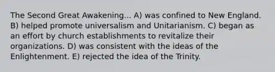 The Second Great Awakening... A) was confined to New England. B) helped promote universalism and Unitarianism. C) began as an effort by church establishments to revitalize their organizations. D) was consistent with the ideas of the Enlightenment. E) rejected the idea of the Trinity.