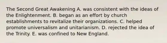 The Second Great Awakening A. was consistent with the ideas of the Enlightenment. B. began as an effort by church establishments to revitalize their organizations. C. helped promote universalism and unitarianism. D. rejected the idea of the Trinity. E. was confined to New England.