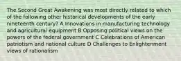 The Second Great Awakening was most directly related to which of the following other historical developments of the early nineteenth century? A Innovations in manufacturing technology and agricultural equipment B Opposing political views on the powers of the federal government C Celebrations of American patriotism and national culture D Challenges to Enlightenment views of rationalism