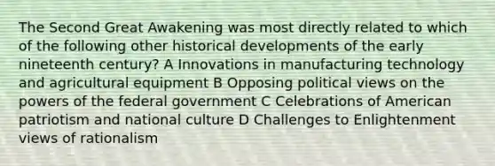 The Second Great Awakening was most directly related to which of the following other historical developments of the early nineteenth century? A Innovations in manufacturing technology and agricultural equipment B Opposing political views on the powers of the federal government C Celebrations of American patriotism and national culture D Challenges to Enlightenment views of rationalism