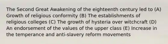 The Second Great Awakening of the eighteenth century led to (A) Growth of religious conformity (B) The establishments of religious colleges (C) The growth of hysteria over witchcraft (D) An endorsement of the values of the upper class (E) Increase in the temperance and anti-slavery reform movements