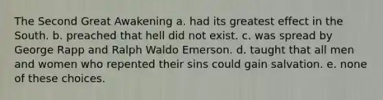 The Second Great Awakening a. had its greatest effect in the South. b. preached that hell did not exist. c. was spread by George Rapp and Ralph Waldo Emerson. d. taught that all men and women who repented their sins could gain salvation. e. none of these choices.