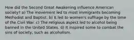 How did the Second Great Awakening influence American society? a) The movement led to most immigrants becoming Methodist and Baptist. b) It led to women's suffrage by the time of the Civil War. c) The religious aspect led to alcohol being banned in the United States. d) It inspired some to combat the sins of society, such as alcoholism.