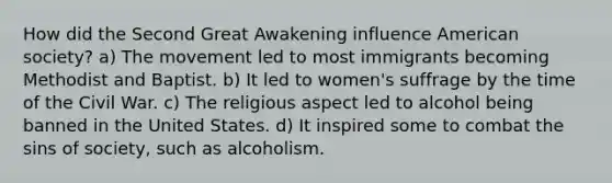 How did the Second Great Awakening influence American society? a) The movement led to most immigrants becoming Methodist and Baptist. b) It led to women's suffrage by the time of the Civil War. c) The religious aspect led to alcohol being banned in the United States. d) It inspired some to combat the sins of society, such as alcoholism.