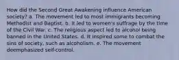 How did the Second Great Awakening influence American society? a. The movement led to most immigrants becoming Methodist and Baptist. b. It led to women's suffrage by the time of the Civil War. c. The religious aspect led to alcohol being banned in the United States. d. It inspired some to combat the sins of society, such as alcoholism. e. The movement deemphasized self-control.