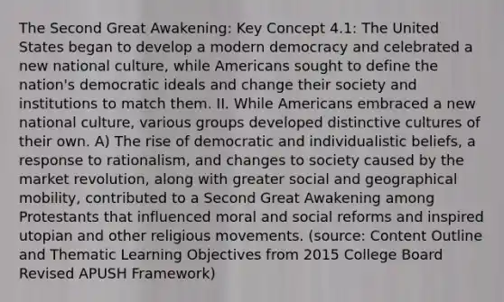 The Second Great Awakening: Key Concept 4.1: The United States began to develop a modern democracy and celebrated a new national culture, while Americans sought to define the nation's democratic ideals and change their society and institutions to match them. II. While Americans embraced a new national culture, various groups developed distinctive cultures of their own. A) The rise of democratic and individualistic beliefs, a response to rationalism, and changes to society caused by the market revolution, along with greater social and geographical mobility, contributed to a Second Great Awakening among Protestants that influenced moral and social reforms and inspired utopian and other religious movements. (source: Content Outline and Thematic Learning Objectives from 2015 College Board Revised APUSH Framework)