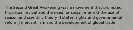 The Second Great Awakening was a movement that promoted — F spiritual revival and the need for social reform G the use of reason and scientific theory H states' rights and governmental reform J mercantilism and the development of global trade