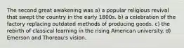 The second great awakening was a) a popular religious revival that swept the country in the early 1800s. b) a celebration of the factory replacing outdated methods of producing goods. c) the rebirth of classical learning in the rising American university. d) Emerson and Thoreau's vision.