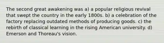 The second great awakening was a) a popular religious revival that swept the country in the early 1800s. b) a celebration of the factory replacing outdated methods of producing goods. c) the rebirth of classical learning in the rising American university. d) Emerson and Thoreau's vision.