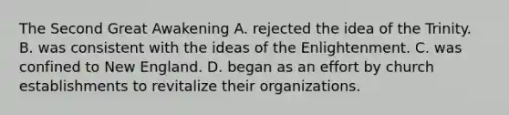 The Second Great Awakening A. rejected the idea of the Trinity. B. was consistent with the ideas of the Enlightenment. C. was confined to New England. D. began as an effort by church establishments to revitalize their organizations.