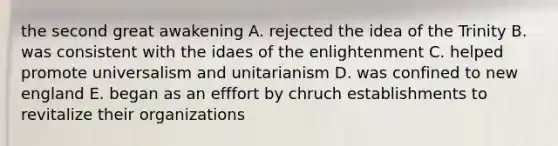 the second great awakening A. rejected the idea of the Trinity B. was consistent with the idaes of the enlightenment C. helped promote universalism and unitarianism D. was confined to new england E. began as an efffort by chruch establishments to revitalize their organizations