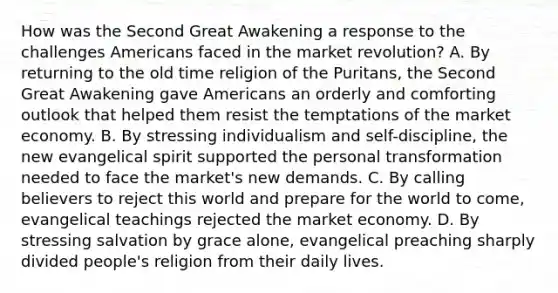 How was the Second Great Awakening a response to the challenges Americans faced in the market revolution? A. By returning to the old time religion of the Puritans, the Second Great Awakening gave Americans an orderly and comforting outlook that helped them resist the temptations of the market economy. B. By stressing individualism and self-discipline, the new evangelical spirit supported the personal transformation needed to face the market's new demands. C. By calling believers to reject this world and prepare for the world to come, evangelical teachings rejected the market economy. D. By stressing salvation by grace alone, evangelical preaching sharply divided people's religion from their daily lives.