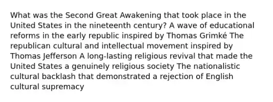 What was the Second Great Awakening that took place in the United States in the nineteenth century? A wave of educational reforms in the early republic inspired by Thomas Grimké The republican cultural and intellectual movement inspired by Thomas Jefferson A long-lasting religious revival that made the United States a genuinely religious society The nationalistic cultural backlash that demonstrated a rejection of English cultural supremacy