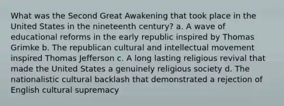 What was the Second Great Awakening that took place in the United States in the nineteenth century? a. A wave of educational reforms in the early republic inspired by Thomas Grimke b. The republican cultural and intellectual movement inspired Thomas Jefferson c. A long lasting religious revival that made the United States a genuinely religious society d. The nationalistic cultural backlash that demonstrated a rejection of English cultural supremacy