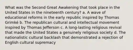 What was the Second Great Awakening that took place in the United States in the nineteenth century? a. A wave of educational reforms in the early republic inspired by Thomas Grimké b. The republican cultural and intellectual movement inspired by Thomas Jefferson c. A long-lasting religious revival that made the United States a genuinely religious society d. The nationalistic cultural backlash that demonstrated a rejection of English cultural supremacy