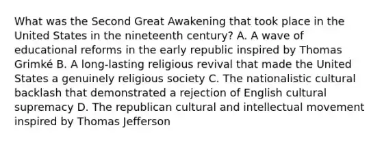 What was the Second Great Awakening that took place in the United States in the nineteenth century? A. A wave of educational reforms in the early republic inspired by Thomas Grimké B. A long-lasting religious revival that made the United States a genuinely religious society C. The nationalistic cultural backlash that demonstrated a rejection of English cultural supremacy D. The republican cultural and intellectual movement inspired by Thomas Jefferson