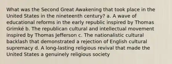 What was the Second Great Awakening that took place in the United States in the nineteenth century? a. A wave of educational reforms in the early republic inspired by Thomas Grimké b. The republican cultural and intellectual movement inspired by Thomas Jefferson c. The nationalistic cultural backlash that demonstrated a rejection of English cultural supremacy d. A long-lasting religious revival that made the United States a genuinely religious society