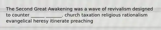 The Second Great Awakening was a wave of revivalism designed to counter ______ _______. church taxation religious rationalism evangelical heresy itinerate preaching