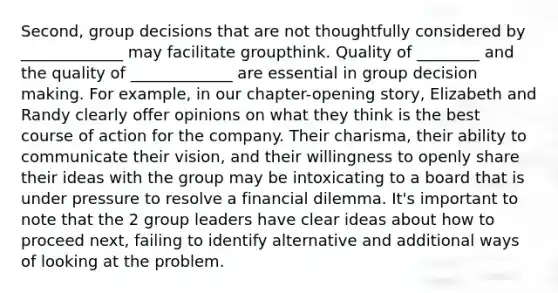 Second, group decisions that are not thoughtfully considered by _____________ may facilitate groupthink. Quality of ________ and the quality of _____________ are essential in group <a href='https://www.questionai.com/knowledge/kuI1pP196d-decision-making' class='anchor-knowledge'>decision making</a>. For example, in our chapter-opening story, Elizabeth and Randy clearly offer opinions on what they think is the best course of action for the company. Their charisma, their ability to communicate their vision, and their willingness to openly share their ideas with the group may be intoxicating to a board that is under pressure to resolve a financial dilemma. It's important to note that the 2 group leaders have clear ideas about how to proceed next, failing to identify alternative and additional ways of looking at the problem.