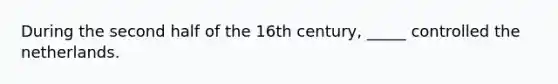 During the second half of the 16th century, _____ controlled the netherlands.