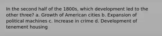 In the second half of the 1800s, which development led to the other three? a. Growth of American cities b. Expansion of political machines c. Increase in crime d. Development of tenement housing