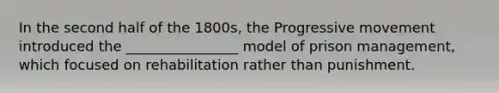 In the second half of the 1800s, the Progressive movement introduced the ________________ model of prison management, which focused on rehabilitation rather than punishment.