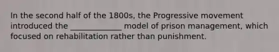 In the second half of the 1800s, the Progressive movement introduced the _____________ model of prison management, which focused on rehabilitation rather than punishment.