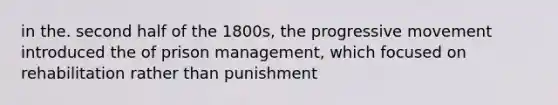 in the. second half of the 1800s, the progressive movement introduced the of prison management, which focused on rehabilitation rather than punishment