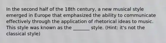 In the second half of the 18th century, a new musical style emerged in Europe that emphasized the ability to communicate effectively through the application of rhetorical ideas to music. This style was known as the _______ style. (Hint: it's not the classical style)