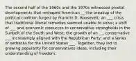 The second half of the 1960s and the 1970s witnessed pivotal developments that reshaped American __-the breakup of the political coalition forged by Franklin D. Roosevelt; an ___ crisis that traditional liberal remedies seemed unable to solve; a shift of ___ and economic resources to conservative strongholds in the Sunbelt of the South and West; the growth of an __, conservative ___ increasingly aligned with the Republican Party; and a series of setbacks for the United States ___. Together, they led to growing popularity for conservatives ideas, including their understanding of freedom.