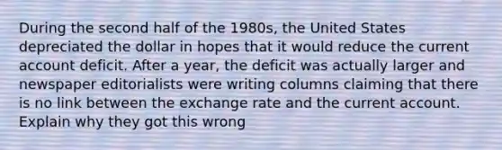 During the second half of the 1980s, the United States depreciated the dollar in hopes that it would reduce the current account deficit. After a year, the deficit was actually larger and newspaper editorialists were writing columns claiming that there is no link between the exchange rate and the current account. Explain why they got this wrong