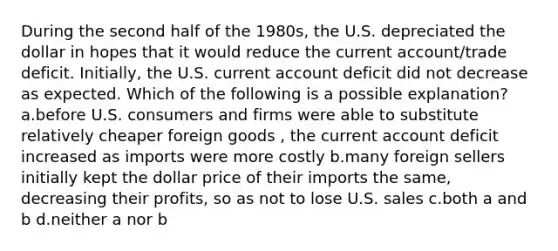 During the second half of the 1980s, the U.S. depreciated the dollar in hopes that it would reduce the current account/trade deficit. Initially, the U.S. current account deficit did not decrease as expected. Which of the following is a possible explanation? a.before U.S. consumers and firms were able to substitute relatively cheaper foreign goods , the current account deficit increased as imports were more costly b.many foreign sellers initially kept the dollar price of their imports the same, decreasing their profits, so as not to lose U.S. sales c.both a and b d.neither a nor b