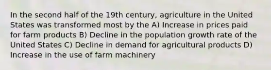 In the second half of the 19th century, agriculture in the United States was transformed most by the A) Increase in prices paid for farm products B) Decline in the <a href='https://www.questionai.com/knowledge/kczTemDMHU-population-growth' class='anchor-knowledge'>population growth</a> rate of the United States C) Decline in demand for agricultural products D) Increase in the use of farm machinery