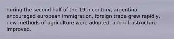 during the second half of the 19th century, argentina encouraged european immigration, foreign trade grew rapidly, new methods of agriculture were adopted, and infrastructure improved.