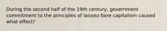 During the second half of the 19th century, government commitment to the principles of laissez-faire capitalism caused what effect?